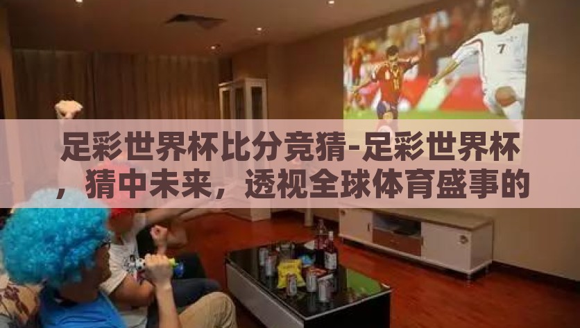 足彩世界杯比分竞猜-足彩世界杯，猜中未来，透视全球体育盛事的新奇体验，全球体育盛事的新奇体验，足彩世界杯比分竞猜