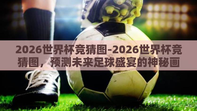 2026世界杯竞猜图-2026世界杯竞猜图，预测未来足球盛宴的神秘画卷，揭秘2026世界杯，竞猜图绘制未来足球盛宴的神秘画卷