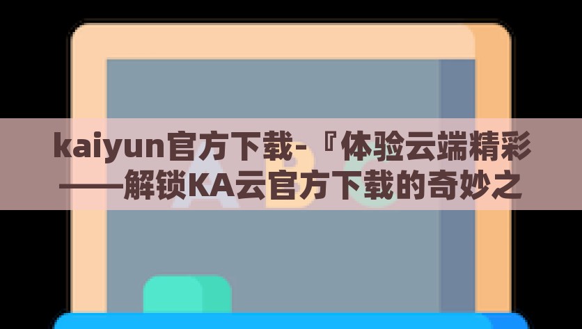 kaiyun官方下载-『体验云端精彩——解锁KA云官方下载的奇妙之旅』云游新世界，解锁KA云官方下载的奇妙之旅
