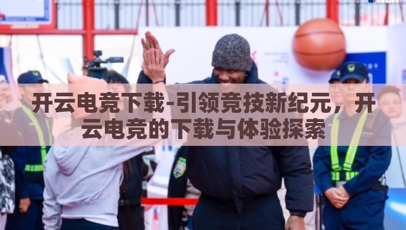 开云电竞下载-引领竞技新纪元，开云电竞的下载与体验探索，开云电竞引领数字竞技的新纪元，下载与体验探索