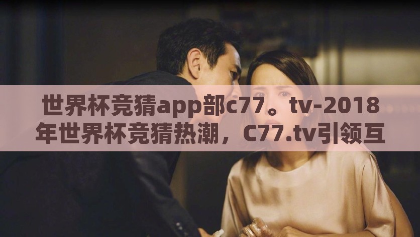世界杯竞猜app部c77。tv-2018年世界杯竞猜热潮，C77.tv引领互动足球体验新风尚，2018世界杯竞猜，C77.tv引领互动足球新风尚
