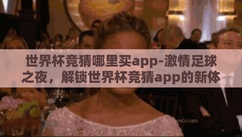 世界杯竞猜哪里买app-激情足球之夜，解锁世界杯竞猜app的新体验，解锁世界杯竞猜app新体验，点燃激情足球之夜
