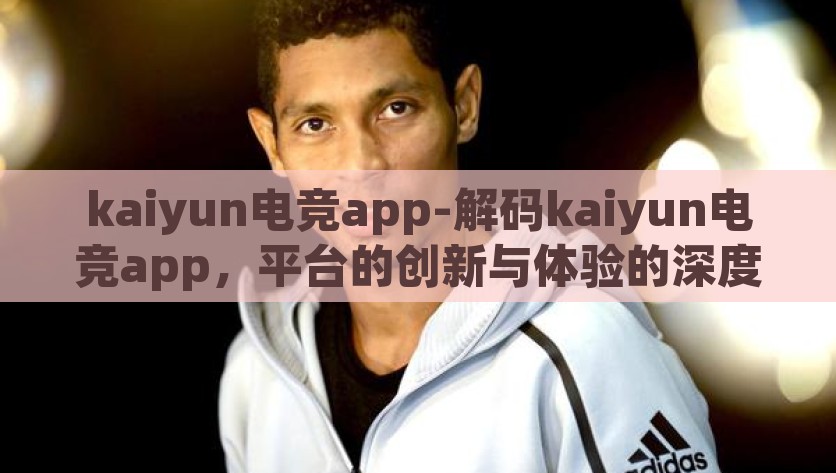 kaiyun电竞app-解码kaiyun电竞app，平台的创新与体验的深度汇聚，解码Kaiyun电竞app，创新与体验的深度交汇
