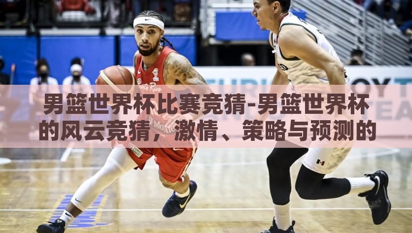 男篮世界杯比赛竞猜-男篮世界杯的风云竞猜，激情、策略与预测的较量，男篮世界杯竞猜，风云赛场上的激情与策略对决